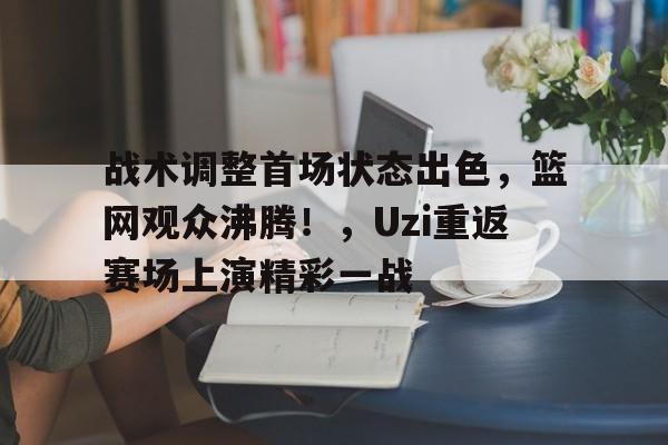 KAIYUN官网-关于战术调整首场状态出色,篮网观众沸腾!,Uzi重返赛场上演精彩一战的信息
