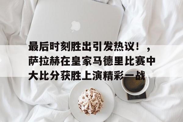 kaiyun-最后时刻胜出引发热议！，萨拉赫在皇家马德里比赛中大比分获胜上演精彩一战(比利时爆冷输球引热议)